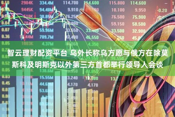 智云理财配资平台 乌外长称乌方愿与俄方在除莫斯科及明斯克以外第三方首都举行领导人会谈