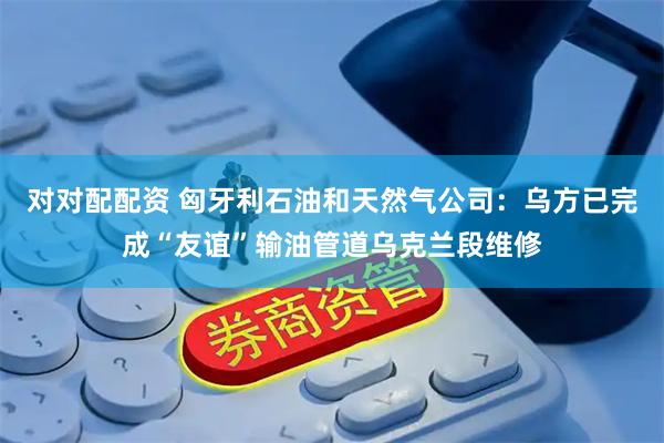 对对配配资 匈牙利石油和天然气公司：乌方已完成“友谊”输油管道乌克兰段维修