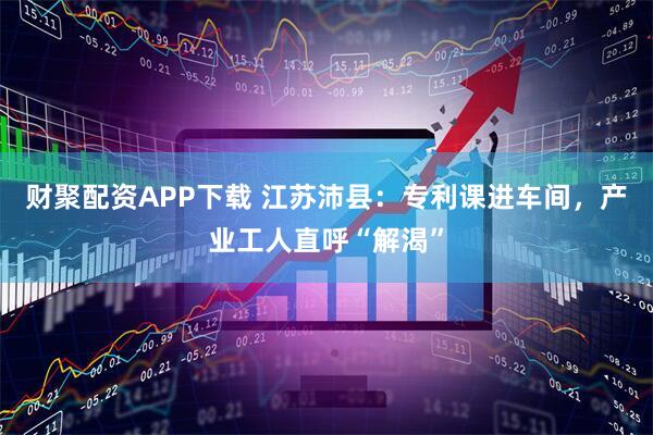 财聚配资APP下载 江苏沛县：专利课进车间，产业工人直呼“解渴”
