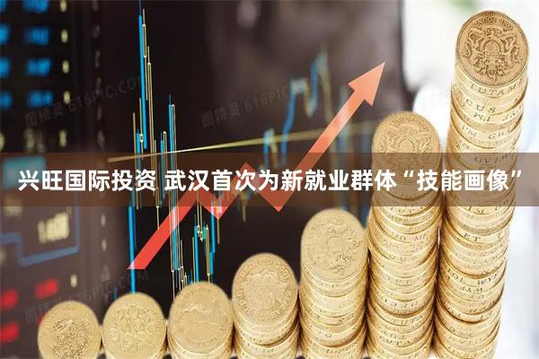 兴旺国际投资 武汉首次为新就业群体“技能画像”