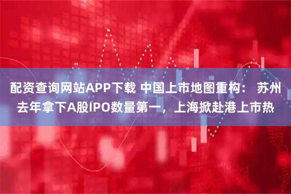 配资查询网站APP下载 中国上市地图重构： 苏州去年拿下A股IPO数量第一，上海掀赴港上市热