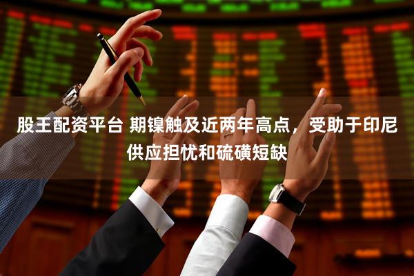 股王配资平台 期镍触及近两年高点，受助于印尼供应担忧和硫磺短缺