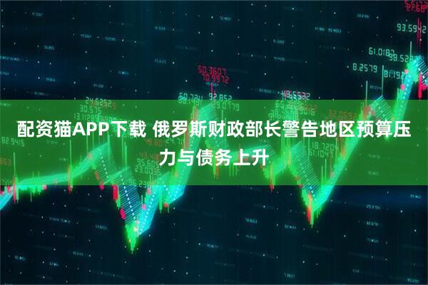 配资猫APP下载 俄罗斯财政部长警告地区预算压力与债务上升
