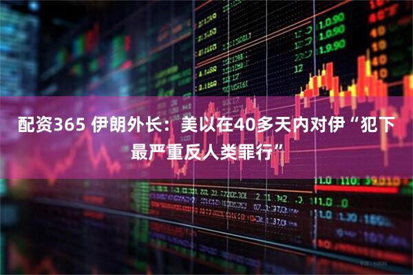 配资365 伊朗外长：美以在40多天内对伊“犯下最严重反人类罪行”