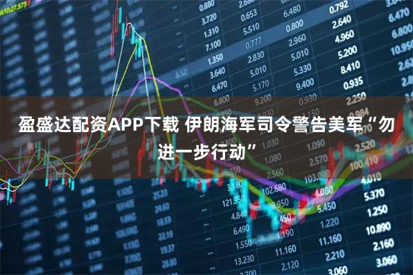盈盛达配资APP下载 伊朗海军司令警告美军“勿进一步行动”