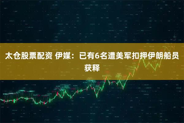 太仓股票配资 伊媒：已有6名遭美军扣押伊朗船员获释