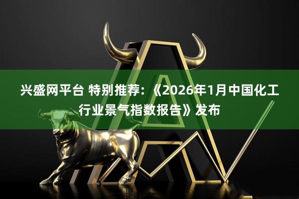 兴盛网平台 特别推荐: 《2026年1月中国化工行业景气指数报告》发布