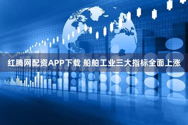 红腾网配资APP下载 船舶工业三大指标全面上涨