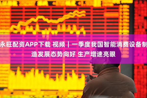 永旺配资APP下载 视频｜一季度我国智能消费设备制造发展态势向好 生产增速亮眼