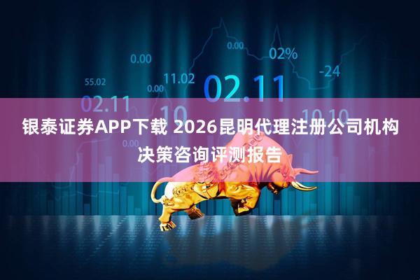 银泰证券APP下载 2026昆明代理注册公司机构决策咨询评测报告
