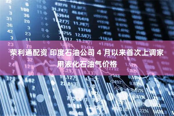 荣利通配资 印度石油公司 4 月以来首次上调家用液化石油气价格