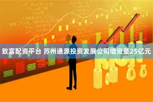 致富配资平台 苏州通源投资发展公司增资至25亿元