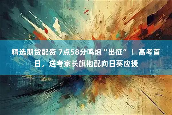 精选期货配资 7点58分鸣炮“出征” ！高考首日，送考家长旗袍配向日葵应援