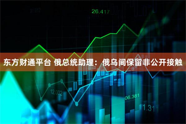 东方财通平台 俄总统助理：俄乌间保留非公开接触