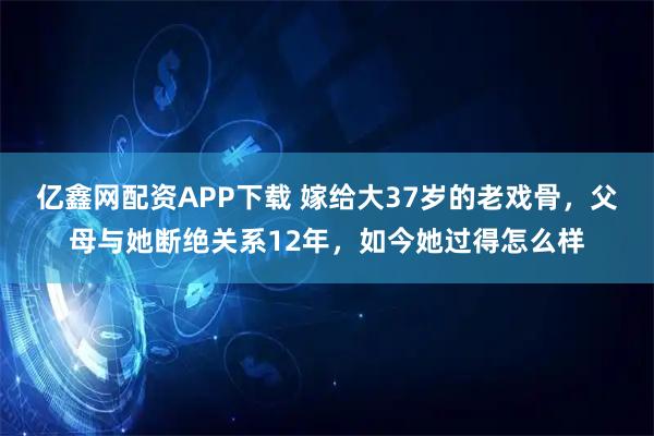 亿鑫网配资APP下载 嫁给大37岁的老戏骨，父母与她断绝关系12年，如今她过得怎么样
