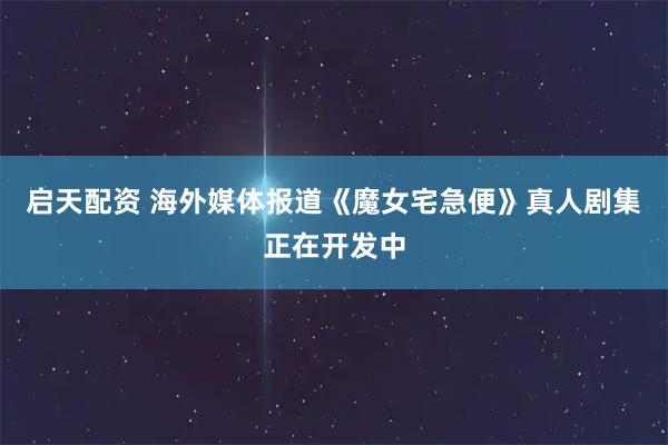 启天配资 海外媒体报道《魔女宅急便》真人剧集正在开发中
