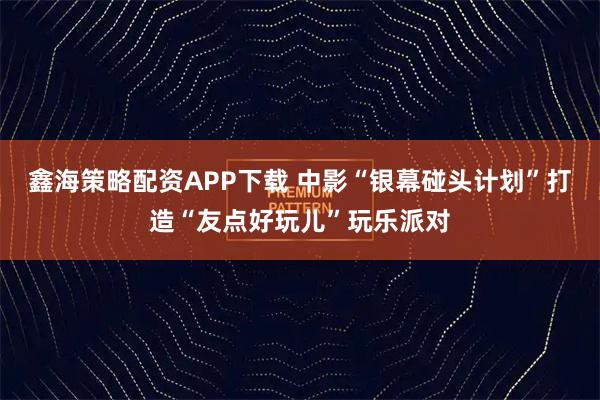 鑫海策略配资APP下载 中影“银幕碰头计划”打造“友点好玩儿”玩乐派对
