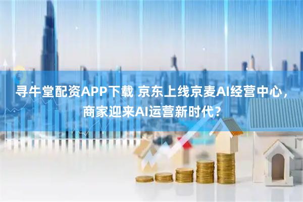 寻牛堂配资APP下载 京东上线京麦AI经营中心,商家迎来AI运营新时代?