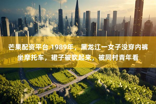 芒果配资平台 1989年，黑龙江一女子没穿内裤坐摩托车，裙子被吹起来，被同村青年看