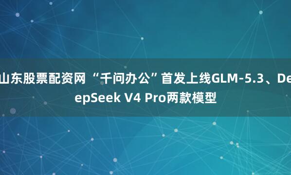 山东股票配资网 “千问办公”首发上线GLM-5.3、DeepSeek V4 Pro两款模型